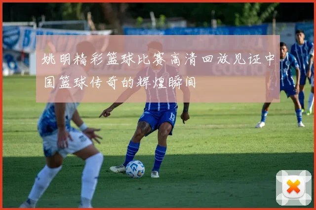 姚明精彩篮球比赛高清回放见证中国篮球传奇的辉煌瞬间