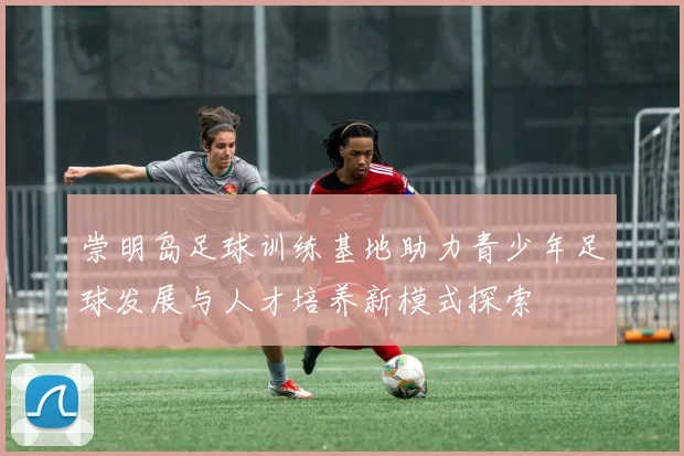 崇明岛足球训练基地助力青少年足球发展与人才培养新模式探索
