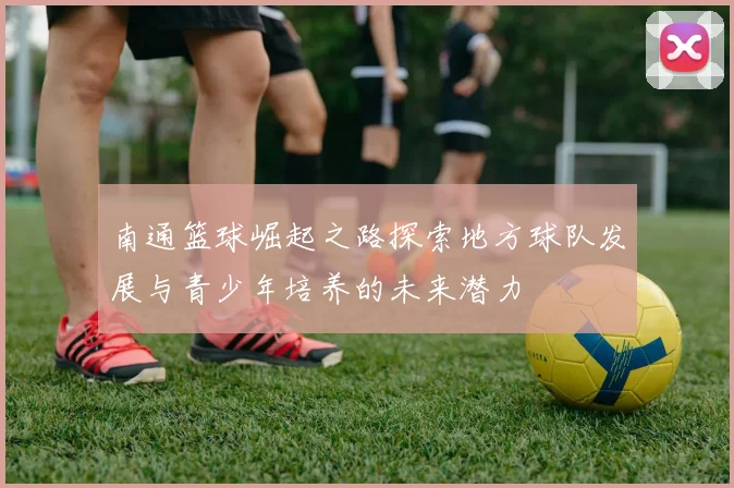 南通篮球崛起之路探索地方球队发展与青少年培养的未来潜力