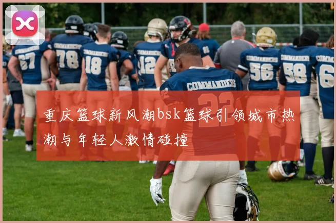 重庆篮球新风潮bsk篮球引领城市热潮与年轻人激情碰撞