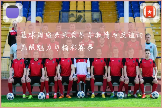 篮球周盛典来袭尽享激情与友谊的无限魅力与精彩赛事