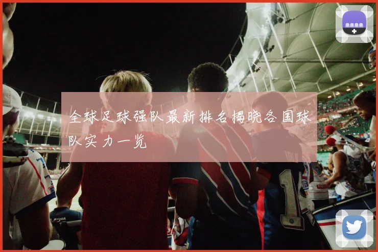 全球足球强队最新排名揭晓各国球队实力一览