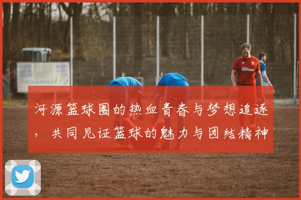 河源篮球圈的热血青春与梦想追逐，共同见证篮球的魅力与团结精神