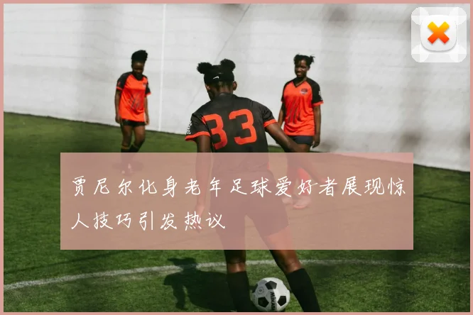 贾尼尔化身老年足球爱好者展现惊人技巧引发热议