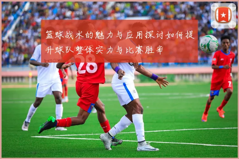 篮球战术的魅力与应用探讨如何提升球队整体实力与比赛胜率