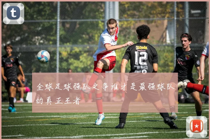 全球足球强队之争谁才是最强球队的真正王者
